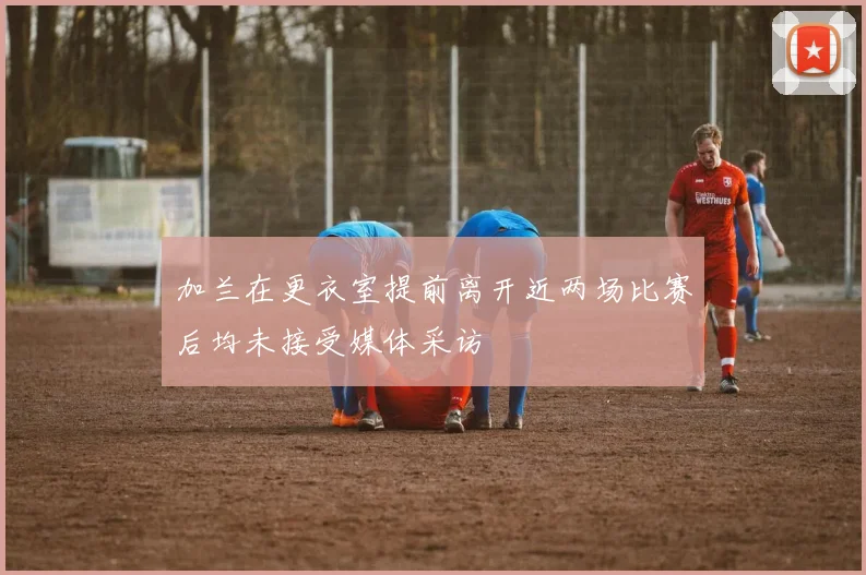 加兰在更衣室提前离开近两场比赛后均未接受媒体采访