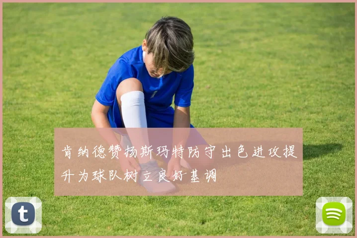 肯纳德赞扬斯玛特防守出色进攻提升为球队树立良好基调