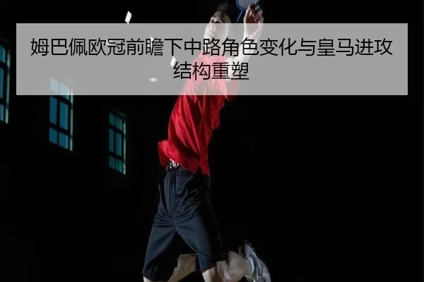 姆巴佩欧冠前瞻下中路角色变化与皇马进攻结构重塑